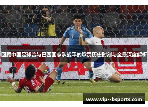 回顾中国足球曾与巴西国家队战平的珍贵历史时刻与全景深度解析