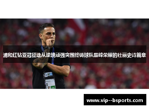 浦和红钻亚冠征途从逆境顽强突围终铸球队巅峰荣耀的壮丽史诗篇章