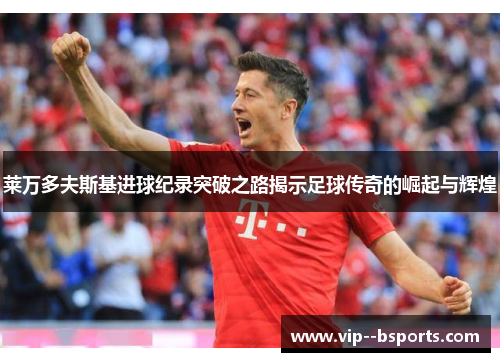 莱万多夫斯基进球纪录突破之路揭示足球传奇的崛起与辉煌