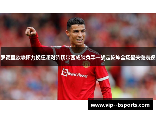 罗德里欧联杯力挽狂澜对阵切尔西成胜负手一战定乾坤全场最关键表现
