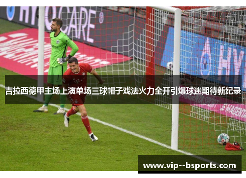 吉拉西德甲主场上演单场三球帽子戏法火力全开引爆球迷期待新纪录