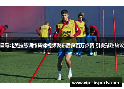 皇马北美拉练训练集锦视频发布后获百万点赞 引发球迷热议